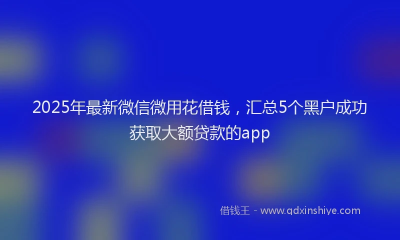 2025年最新微信微用花借钱，汇总5个黑户成功获取大额贷款的app