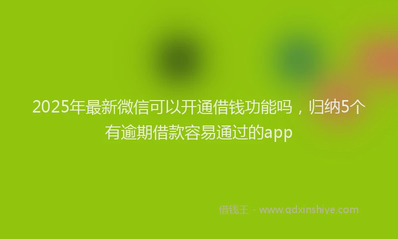 2025年最新微信可以开通借钱功能吗，归纳5个有逾期借款容易通过的app