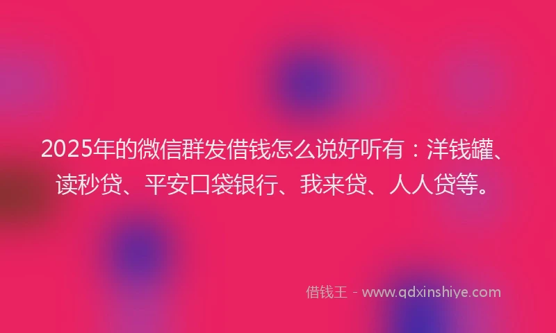 2025年的微信群发借钱怎么说好听有：洋钱罐、读秒贷、平安口袋银行、我来贷、人人贷等。