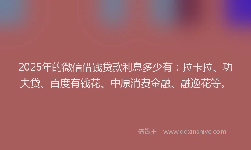 2025年的微信借钱贷款利息多少有：拉卡拉、功夫贷、百度有钱花、中原消费金融、融逸花等。