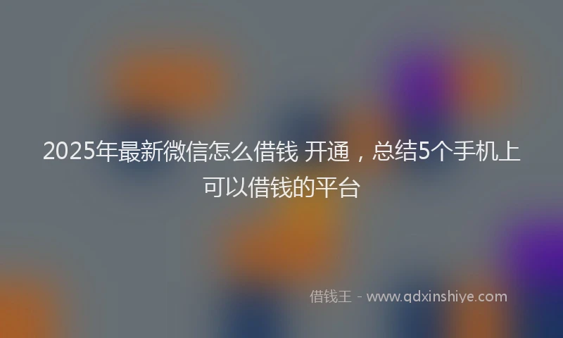 2025年最新微信怎么借钱 开通，总结5个手机上可以借钱的平台