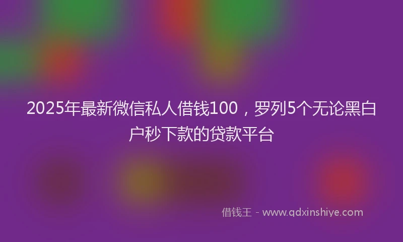 2025年最新微信私人借钱100，罗列5个无论黑白户秒下款的贷款平台
