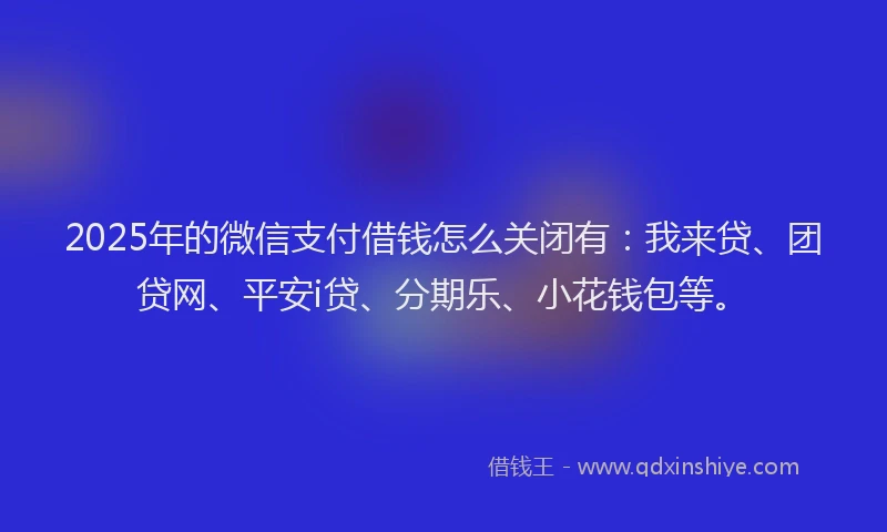 2025年的微信支付借钱怎么关闭有：我来贷、团贷网、平安i贷、分期乐、小花钱包等。