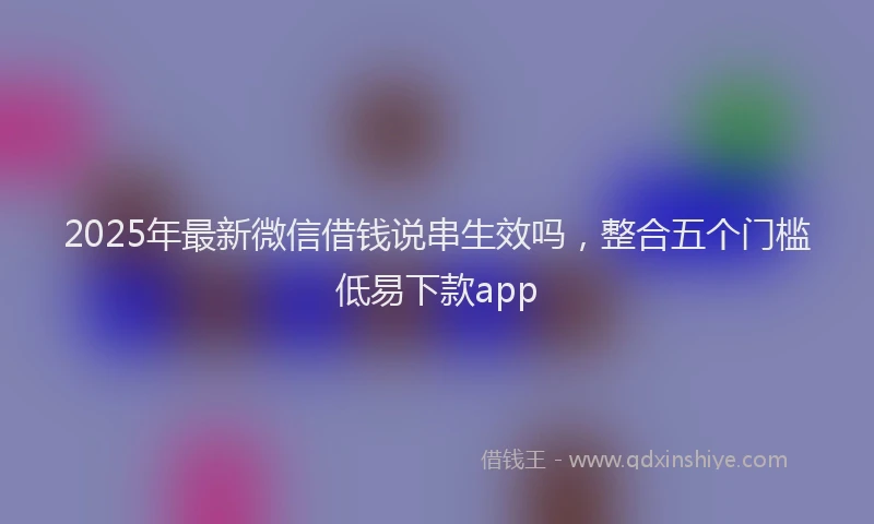 2025年最新微信借钱说串生效吗，整合五个门槛低易下款app
