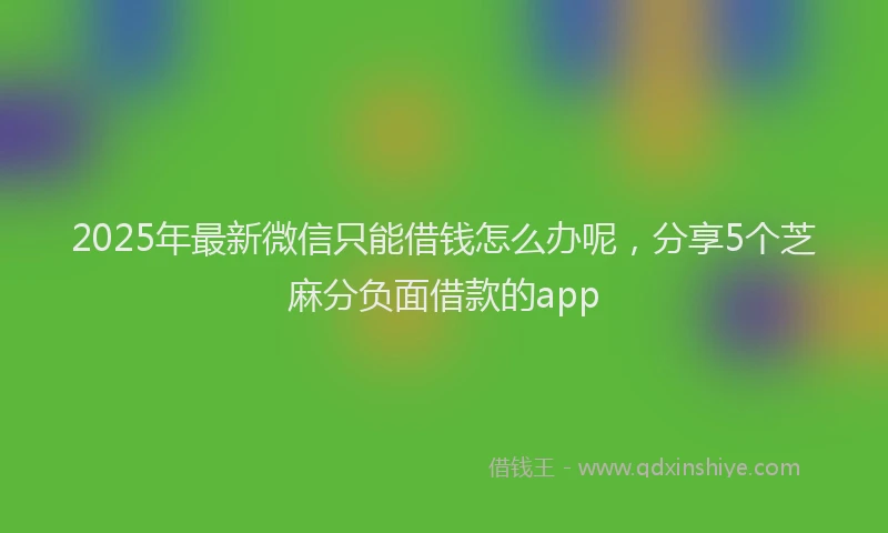 2025年最新微信只能借钱怎么办呢，分享5个芝麻分负面借款的app