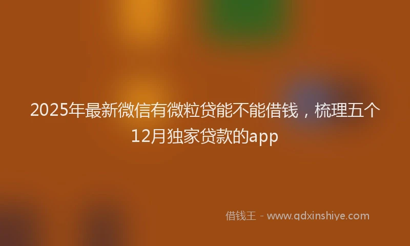 2025年最新微信有微粒贷能不能借钱，梳理五个12月独家贷款的app