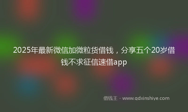 2025年最新微信加微粒货借钱，分享五个20岁借钱不求征信速借app