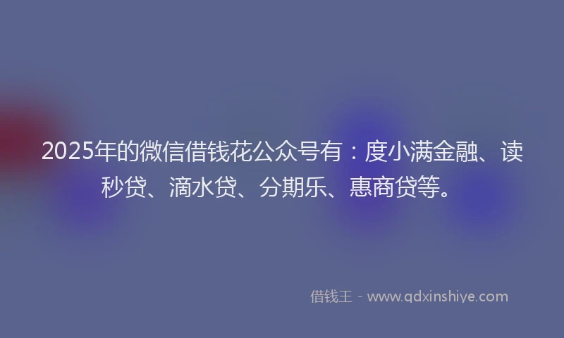 2025年的微信借钱花公众号有：度小满金融、读秒贷、滴水贷、分期乐、惠商贷等。