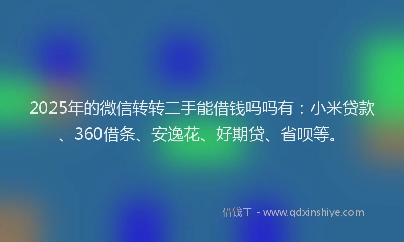 2025年的微信转转二手能借钱吗吗有：小米贷款、360借条、安逸花、好期贷、省呗等。