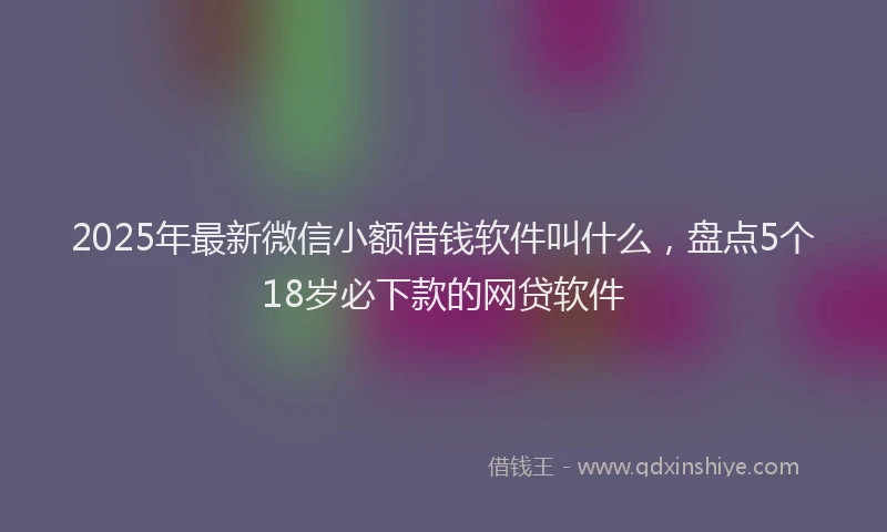 2025年最新微信小额借钱软件叫什么，盘点5个18岁必下款的网贷软件