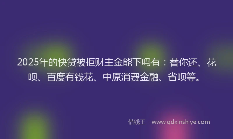 2025年的快贷被拒财主金能下吗有：替你还、花呗、百度有钱花、中原消费金融、省呗等。