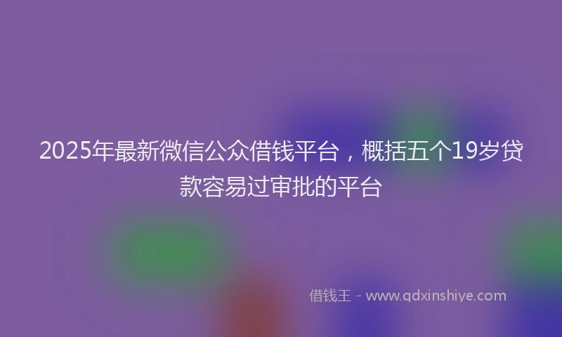 2025年最新微信公众借钱平台，概括五个19岁贷款容易过审批的平台