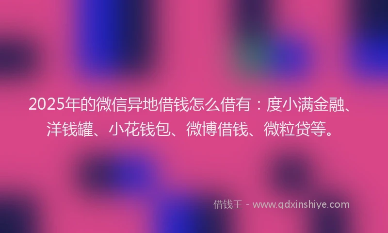 2025年的微信异地借钱怎么借有：度小满金融、洋钱罐、小花钱包、微博借钱、微粒贷等。