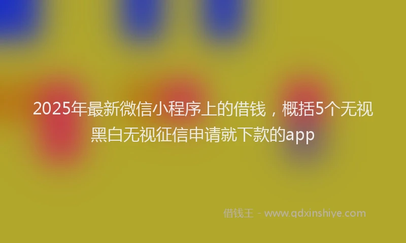 2025年最新微信小程序上的借钱，概括5个无视黑白无视征信申请就下款的app