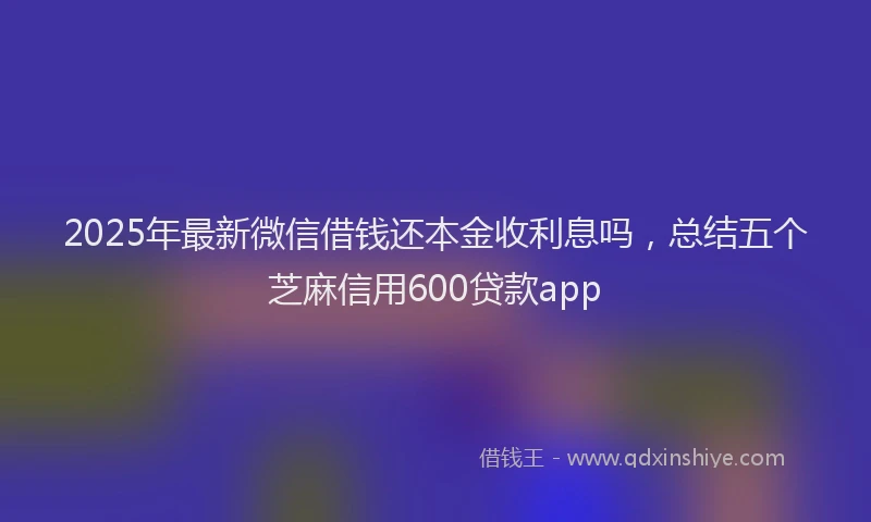 2025年最新微信借钱还本金收利息吗，总结五个芝麻信用600贷款app