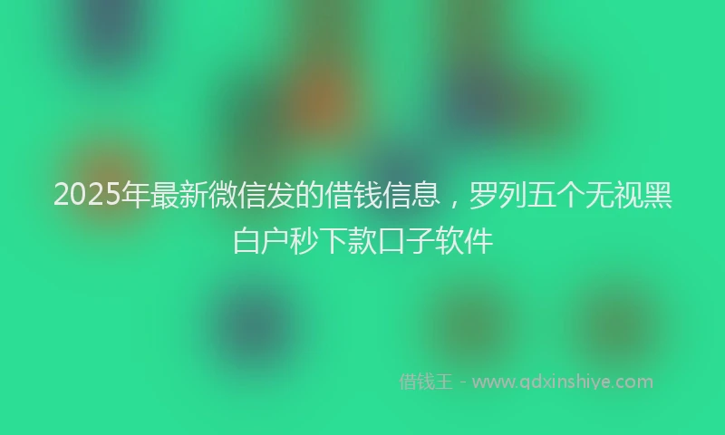 2025年最新微信发的借钱信息，罗列五个无视黑白户秒下款口子软件