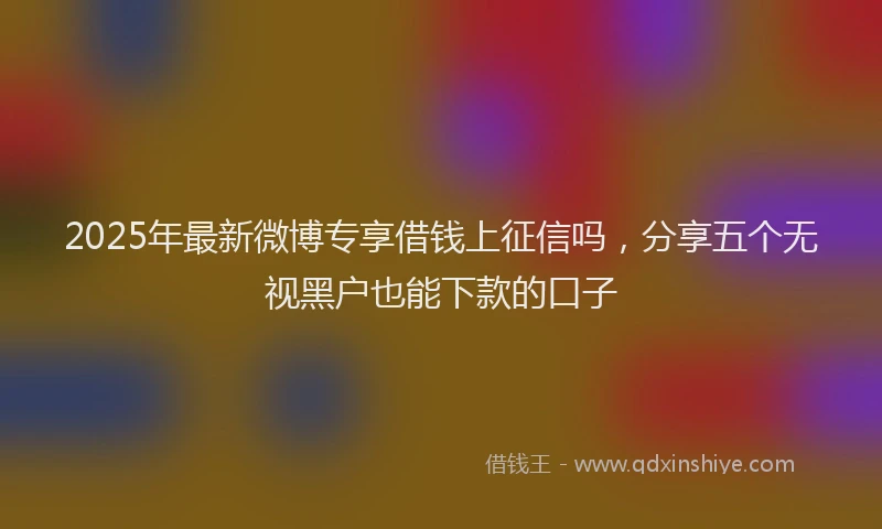 2025年最新微博专享借钱上征信吗，分享五个无视黑户也能下款的口子