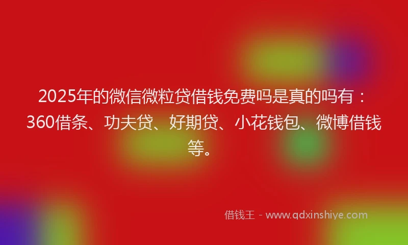 2025年的微信微粒贷借钱免费吗是真的吗有：360借条、功夫贷、好期贷、小花钱包、微博借钱等。