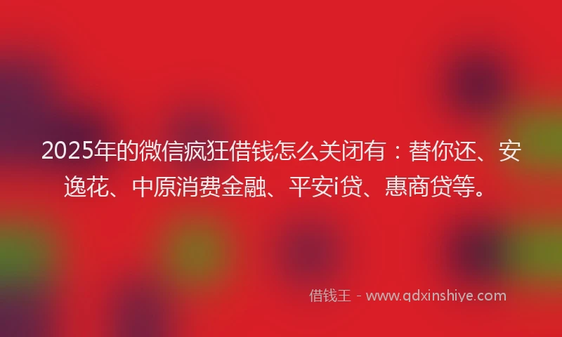 2025年的微信疯狂借钱怎么关闭有：替你还、安逸花、中原消费金融、平安i贷、惠商贷等。