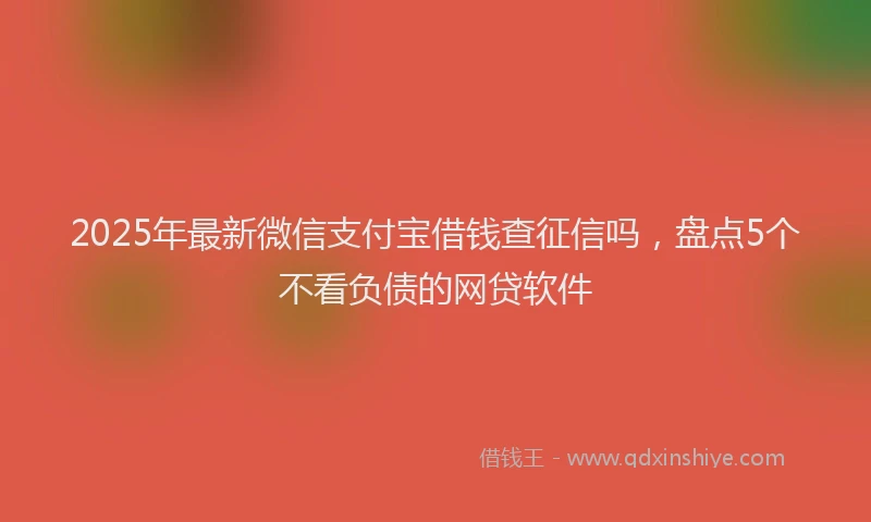 2025年最新微信支付宝借钱查征信吗，盘点5个不看负债的网贷软件