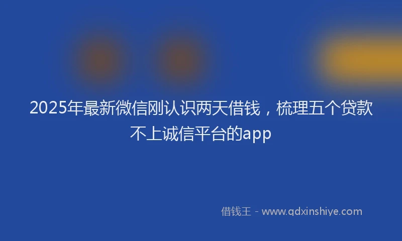 2025年最新微信刚认识两天借钱，梳理五个贷款不上诚信平台的app