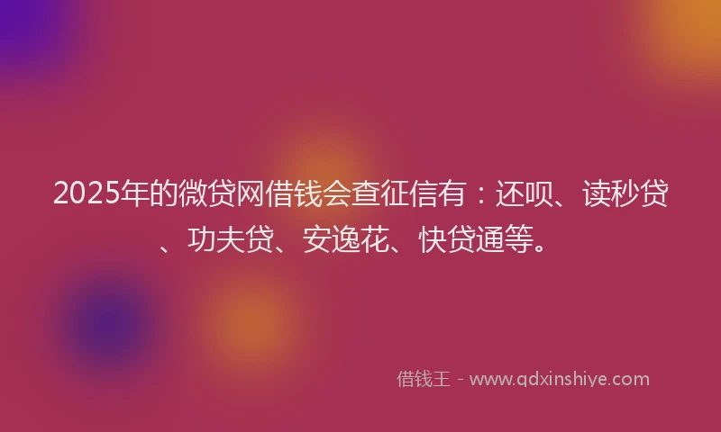 2025年的微贷网借钱会查征信有：还呗、读秒贷、功夫贷、安逸花、快贷通等。