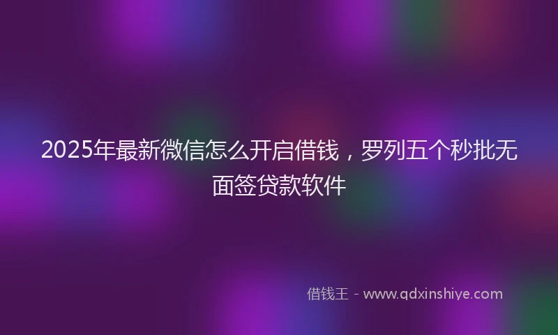 2025年最新微信怎么开启借钱，罗列五个秒批无面签贷款软件
