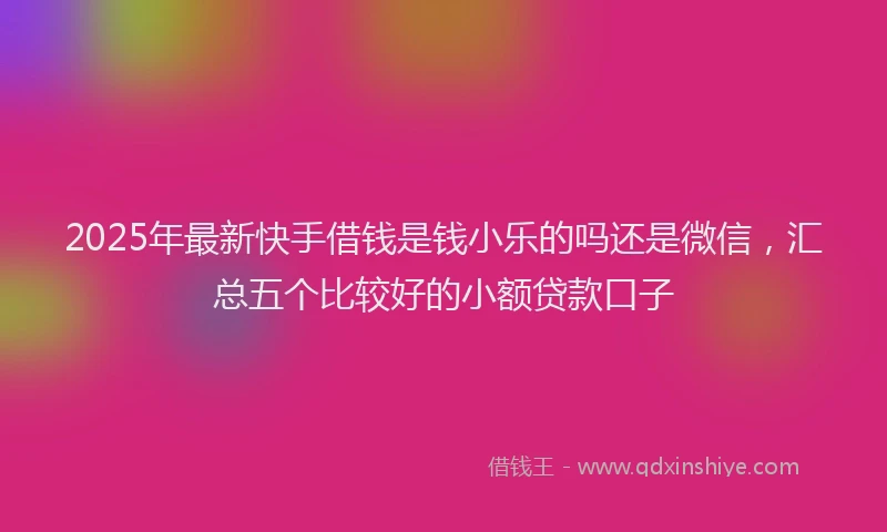 2025年最新快手借钱是钱小乐的吗还是微信，汇总五个比较好的小额贷款口子