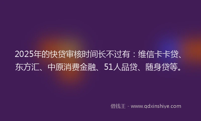 2025年的快贷审核时间长不过有：维信卡卡贷、东方汇、中原消费金融、51人品贷、随身贷等。