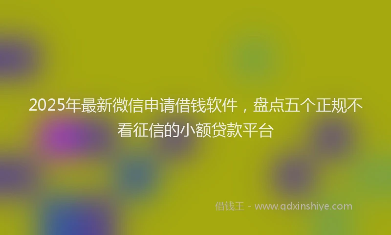 2025年最新微信申请借钱软件，盘点五个正规不看征信的小额贷款平台