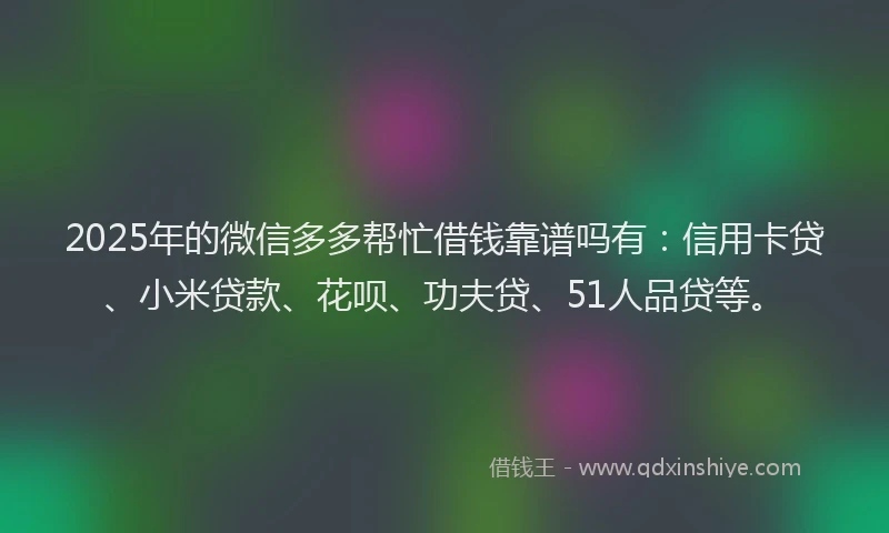 2025年的微信多多帮忙借钱靠谱吗有：信用卡贷、小米贷款、花呗、功夫贷、51人品贷等。
