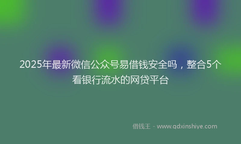 2025年最新微信公众号易借钱安全吗，整合5个看银行流水的网贷平台