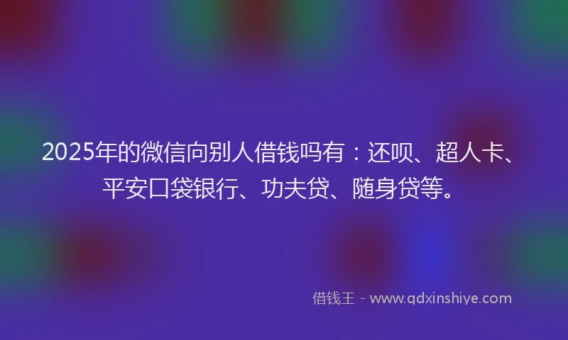 2025年的微信向别人借钱吗有：还呗、超人卡、平安口袋银行、功夫贷、随身贷等。