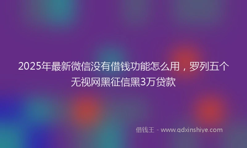 2025年最新微信没有借钱功能怎么用，罗列五个无视网黑征信黑3万贷款