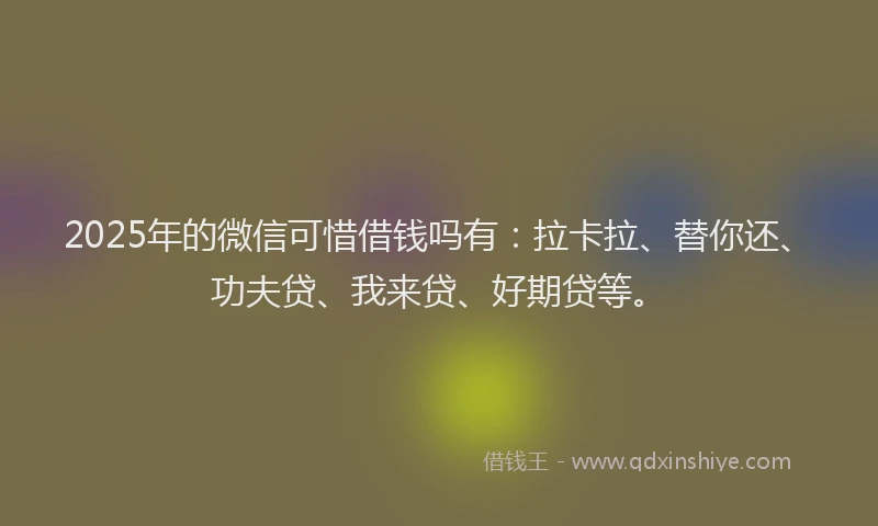 2025年的微信可惜借钱吗有：拉卡拉、替你还、功夫贷、我来贷、好期贷等。
