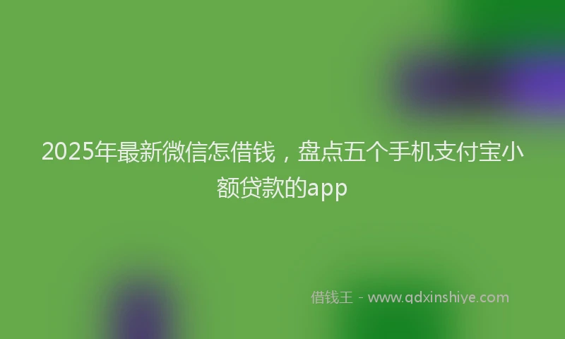2025年最新微信怎借钱，盘点五个手机支付宝小额贷款的app