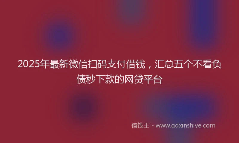 2025年最新微信扫码支付借钱，汇总五个不看负债秒下款的网贷平台