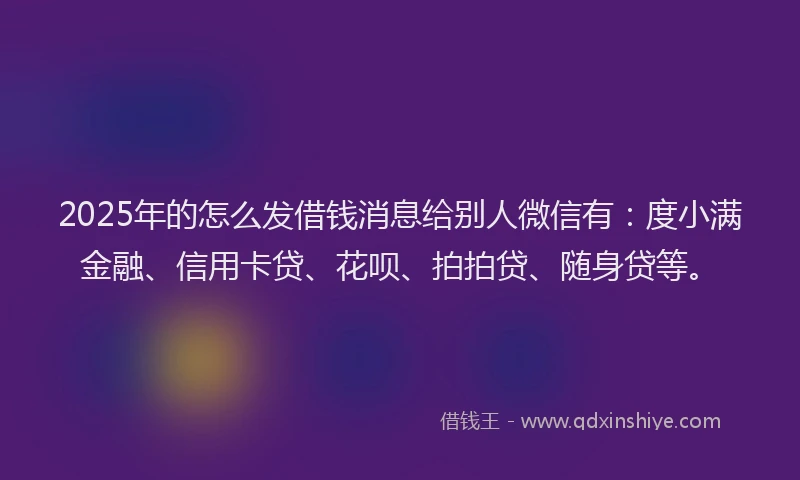 2025年的怎么发借钱消息给别人微信有：度小满金融、信用卡贷、花呗、拍拍贷、随身贷等。