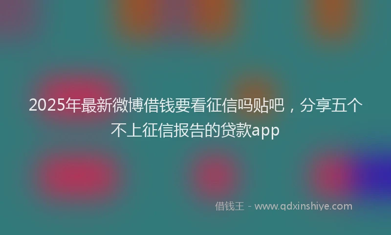 2025年最新微博借钱要看征信吗贴吧，分享五个不上征信报告的贷款app