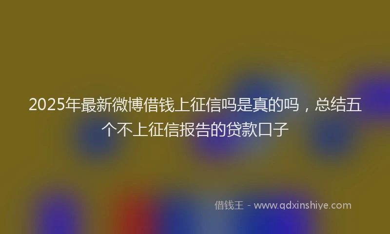 2025年最新微博借钱上征信吗是真的吗，总结五个不上征信报告的贷款口子