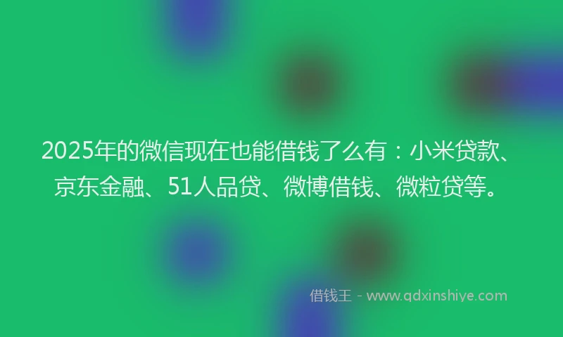 2025年的微信现在也能借钱了么有：小米贷款、京东金融、51人品贷、微博借钱、微粒贷等。