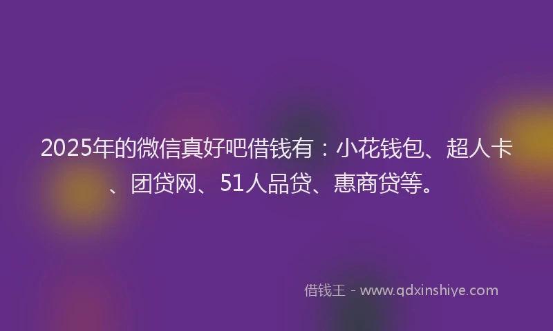 2025年的微信真好吧借钱有：小花钱包、超人卡、团贷网、51人品贷、惠商贷等。
