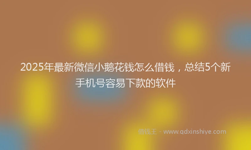 2025年最新微信小鹅花钱怎么借钱，总结5个新手机号容易下款的软件