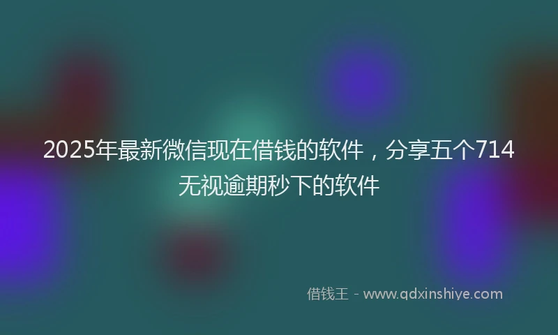 2025年最新微信现在借钱的软件，分享五个714无视逾期秒下的软件
