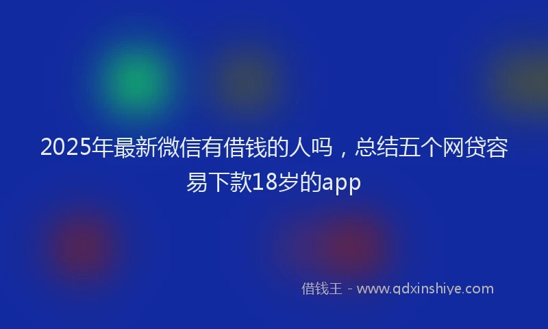 2025年最新微信有借钱的人吗，总结五个网贷容易下款18岁的app