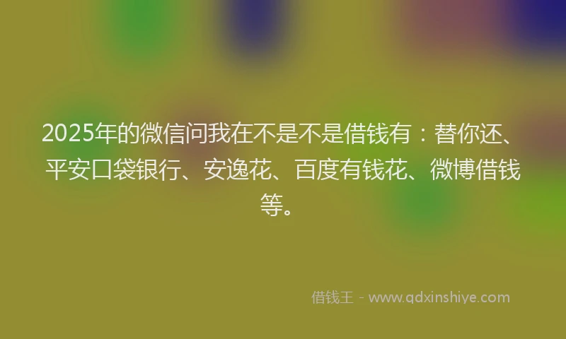 2025年的微信问我在不是不是借钱有：替你还、平安口袋银行、安逸花、百度有钱花、微博借钱等。