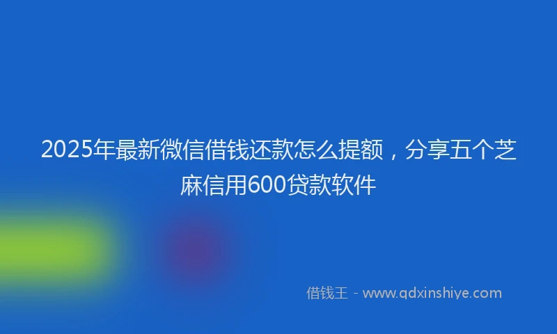 2025年最新微信借钱还款怎么提额，分享五个芝麻信用600贷款软件