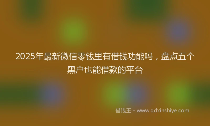 2025年最新微信零钱里有借钱功能吗，盘点五个黑户也能借款的平台