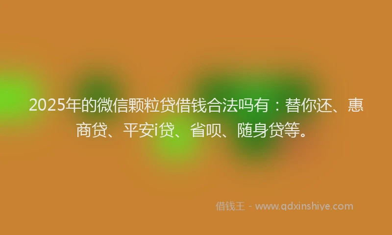 2025年的微信颗粒贷借钱合法吗有：替你还、惠商贷、平安i贷、省呗、随身贷等。