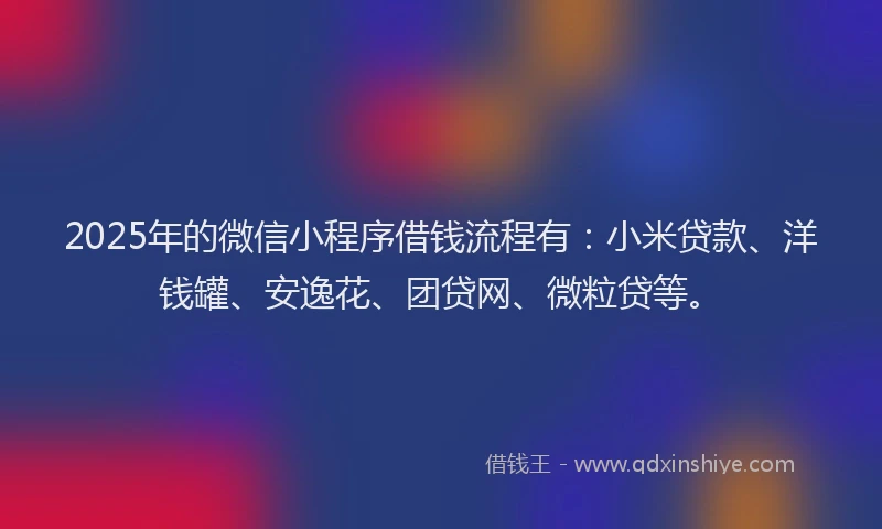 2025年的微信小程序借钱流程有：小米贷款、洋钱罐、安逸花、团贷网、微粒贷等。